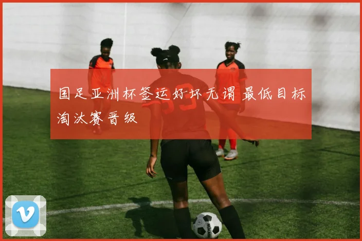 国足亚洲杯签运好坏无谓 最低目标淘汰赛晋级